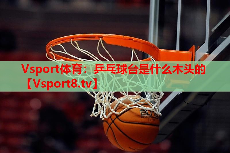 Vsport体育：乒乓球台是什么木头的