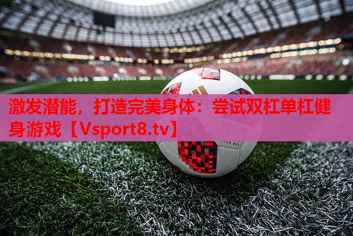 激发潜能,打造完美身体:尝试双杠单杠健身游戏 激发潜能,打造完美身体:尝试双杠单杠健身游戏